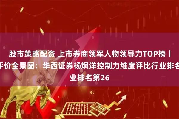 股市策略配资 上市券商领军人物领导力TOP榜丨同业评价全景图：华西证券杨炯洋控制力维度评比行业排名第26