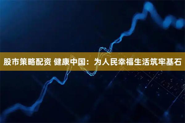 股市策略配资 健康中国：为人民幸福生活筑牢基石