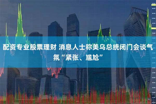 配资专业股票理财 消息人士称美乌总统闭门会谈气氛“紧张、尴尬”
