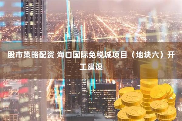 股市策略配资 海口国际免税城项目（地块六）开工建设