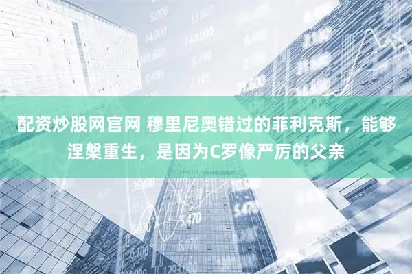 配资炒股网官网 穆里尼奥错过的菲利克斯，能够涅槃重生，是因为C罗像严厉的父亲