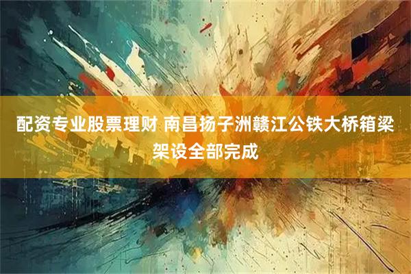 配资专业股票理财 南昌扬子洲赣江公铁大桥箱梁架设全部完成