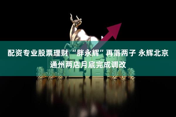 配资专业股票理财 “胖永辉”再落两子 永辉北京通州两店月底完成调改