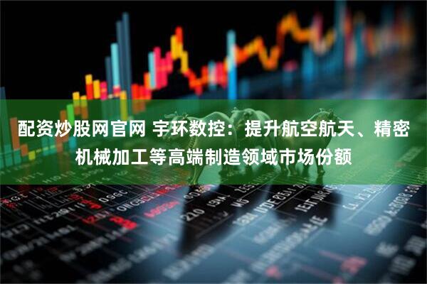 配资炒股网官网 宇环数控：提升航空航天、精密机械加工等高端制造领域市场份额