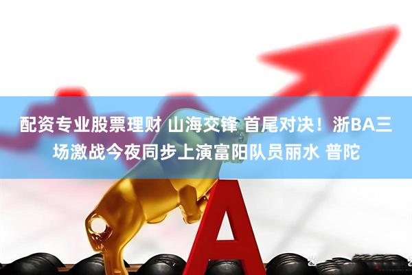 配资专业股票理财 山海交锋 首尾对决！浙BA三场激战今夜同步上演富阳队员丽水 普陀