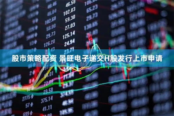 股市策略配资 景旺电子递交H股发行上市申请