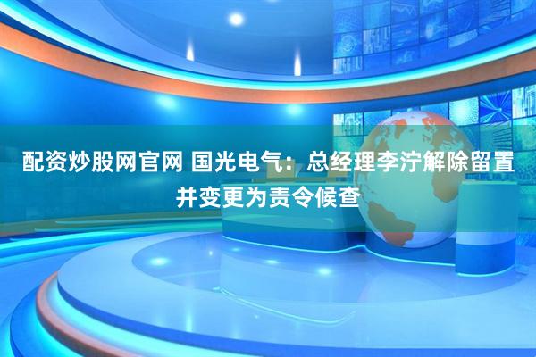 配资炒股网官网 国光电气：总经理李泞解除留置并变更为责令候查