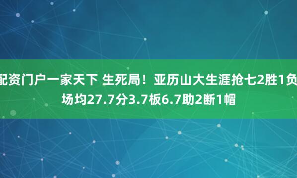 配资门户一家天下 生死局！亚历山大生涯抢七2胜1负 场均27.7分3.7板6.7助2断1帽